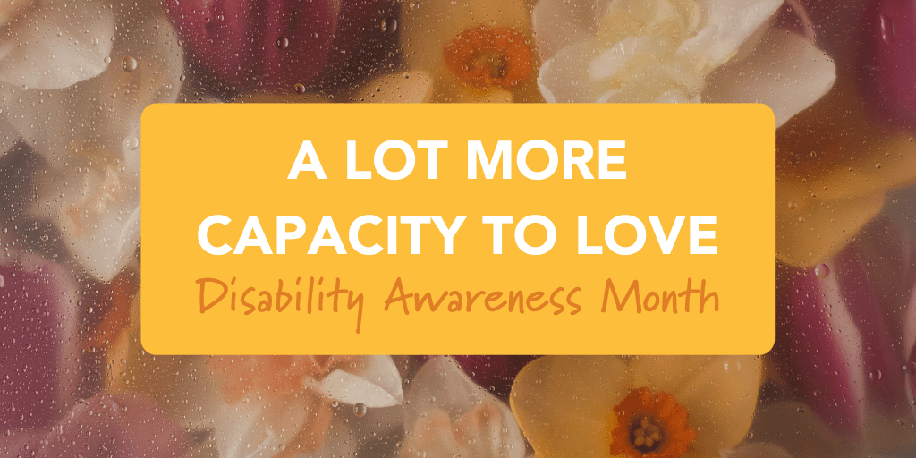 Pink, yellow, and white lowers lay behind a hazy screen dulling their colors. Laid over the image is a small yellow box with text within that reads: A Lot More Capacity to Love: Disability Awareness Month"